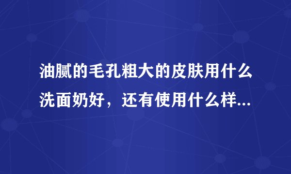 油腻的毛孔粗大的皮肤用什么洗面奶好，还有使用什么样的护肤品好