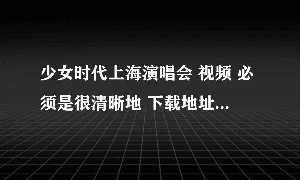 少女时代上海演唱会 视频 必须是很清晰地 下载地址也行 谢谢