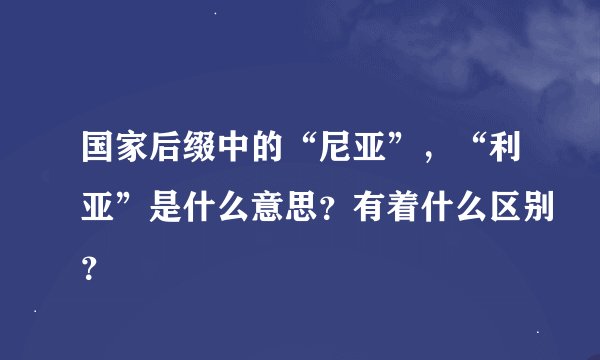 国家后缀中的“尼亚”，“利亚”是什么意思？有着什么区别？