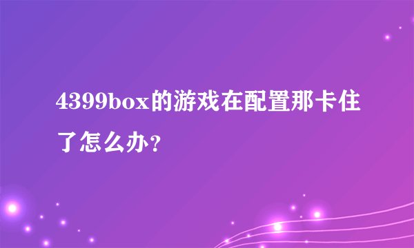 4399box的游戏在配置那卡住了怎么办？