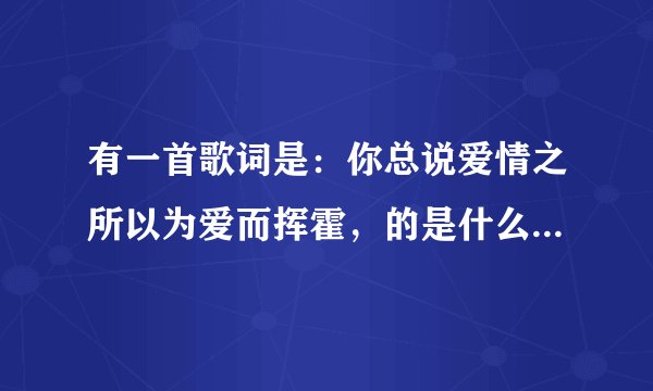 有一首歌词是：你总说爱情之所以为爱而挥霍，的是什么歌啊 高人帮一下。
