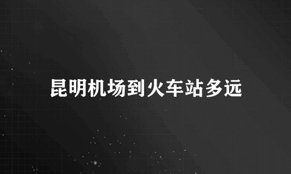 昆明机场到火车站多远