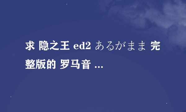 求 隐之王 ed2 あるがまま 完整版的 罗马音 一定是完整版的哦 4分多钟的（太好听了） 谢谢啦