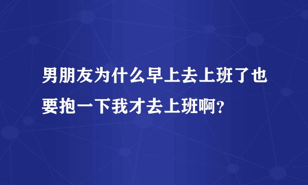 男朋友为什么早上去上班了也要抱一下我才去上班啊？