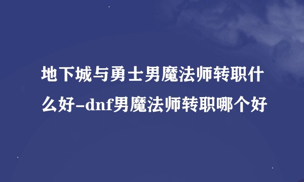地下城与勇士男魔法师转职什么好-dnf男魔法师转职哪个好