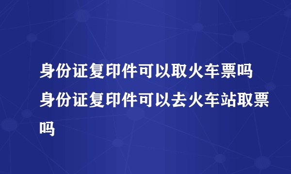 身份证复印件可以取火车票吗身份证复印件可以去火车站取票吗