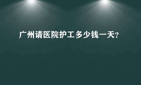 广州请医院护工多少钱一天？