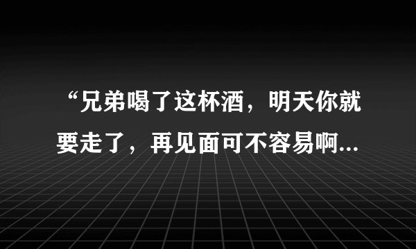 “兄弟喝了这杯酒，明天你就要走了，再见面可不容易啊，兄弟，喝了这杯。。。。” 我记得歌词好像大概是这