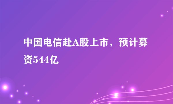 中国电信赴A股上市，预计募资544亿