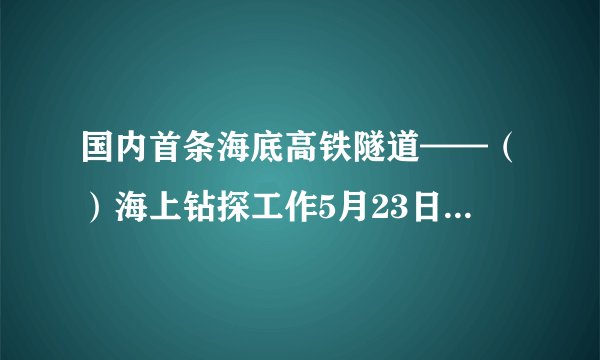 国内首条海底高铁隧道——（）海上钻探工作5月23日已全部完成，为隧道主体的全面开工建设打下重要基础。
