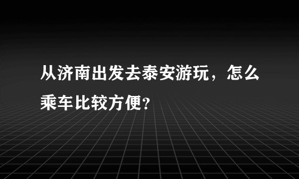 从济南出发去泰安游玩，怎么乘车比较方便？