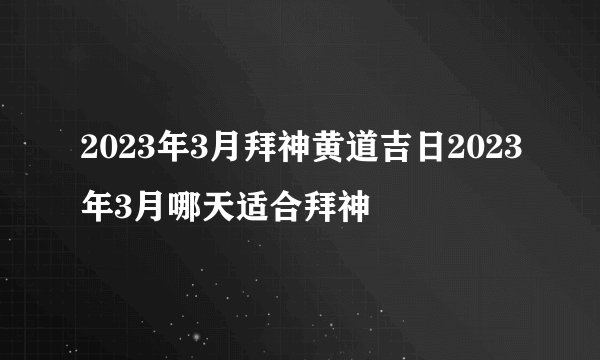 2023年3月拜神黄道吉日2023年3月哪天适合拜神