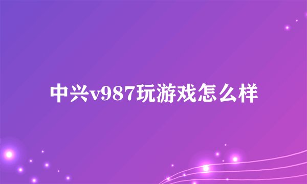 中兴v987玩游戏怎么样
