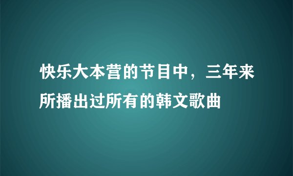 快乐大本营的节目中，三年来所播出过所有的韩文歌曲