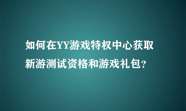 如何在YY游戏特权中心获取新游测试资格和游戏礼包？