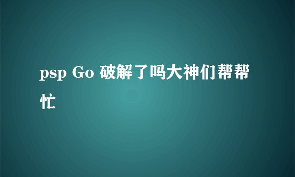 psp Go 破解了吗大神们帮帮忙