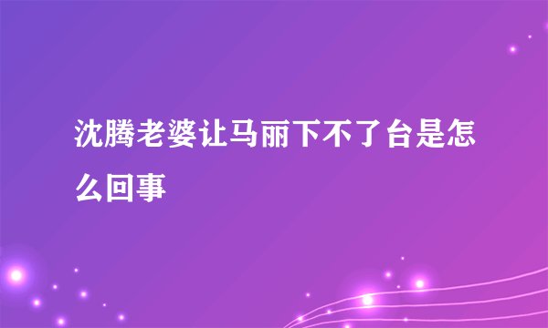 沈腾老婆让马丽下不了台是怎么回事