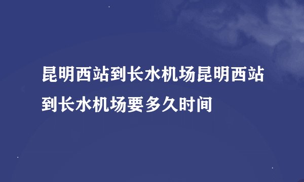 昆明西站到长水机场昆明西站到长水机场要多久时间