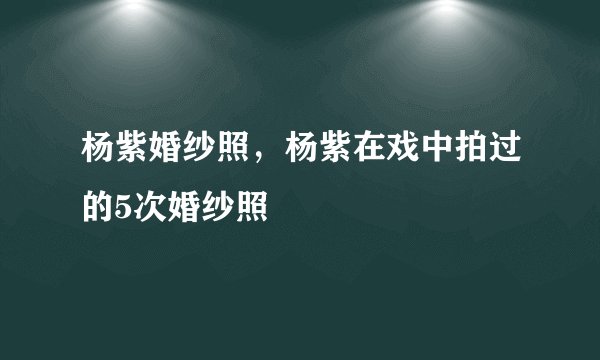 杨紫婚纱照，杨紫在戏中拍过的5次婚纱照