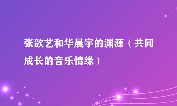 张歆艺和华晨宇的渊源（共同成长的音乐情缘）