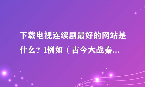 下载电视连续剧最好的网站是什么？l例如（古今大战秦俑情） 谢谢！