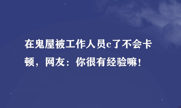 在鬼屋被工作人员c了不会卡顿，网友：你很有经验嘛！