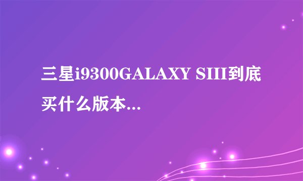 三星i9300GALAXY SIII到底买什么版本的好呢？？