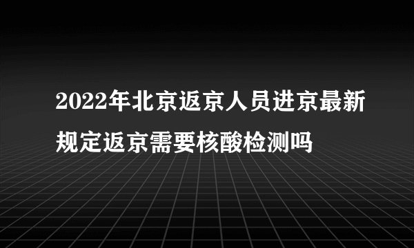 2022年北京返京人员进京最新规定返京需要核酸检测吗