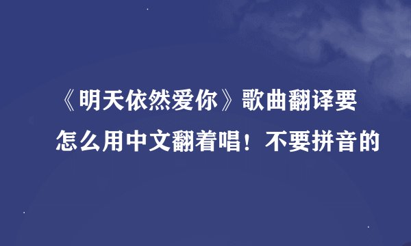 《明天依然爱你》歌曲翻译要怎么用中文翻着唱！不要拼音的