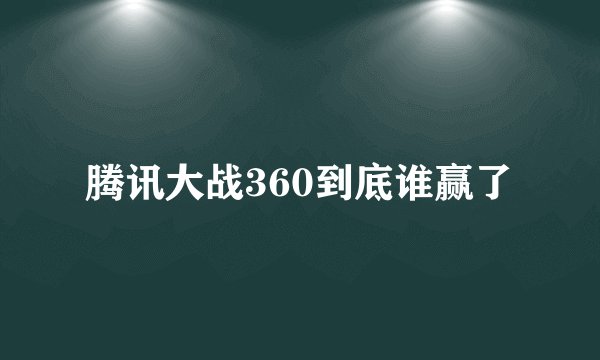 腾讯大战360到底谁赢了
