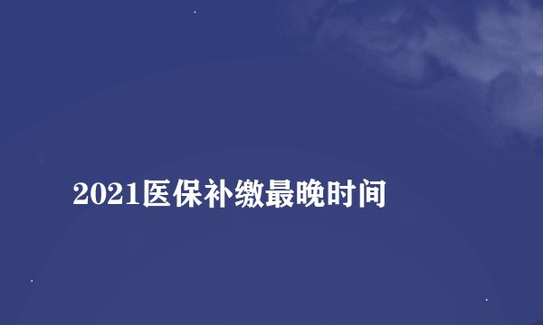
2021医保补缴最晚时间

