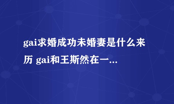 gai求婚成功未婚妻是什么来历 gai和王斯然在一起多久了