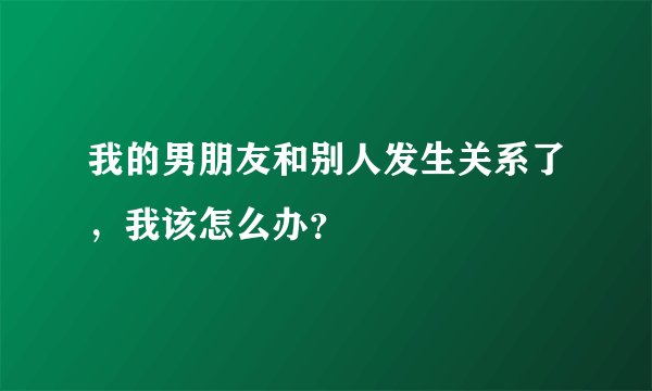 我的男朋友和别人发生关系了，我该怎么办？