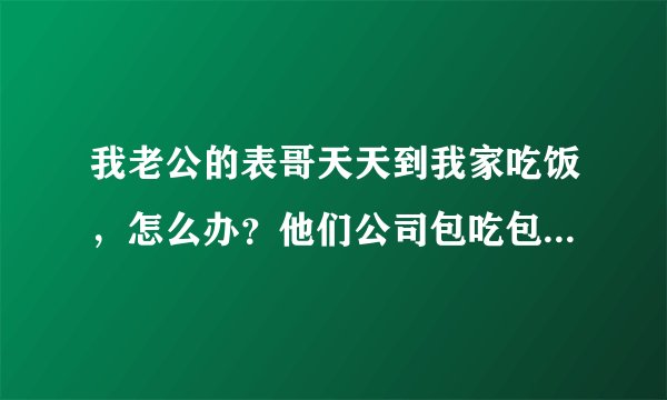 我老公的表哥天天到我家吃饭，怎么办？他们公司包吃包住，他偶尔来也就算了，天天来算怎么回事？求帮忙