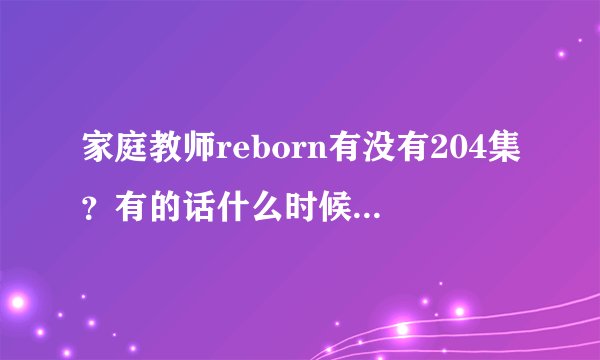 家庭教师reborn有没有204集？有的话什么时候出？谢``