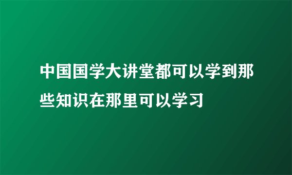中国国学大讲堂都可以学到那些知识在那里可以学习