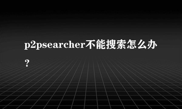 p2psearcher不能搜索怎么办？