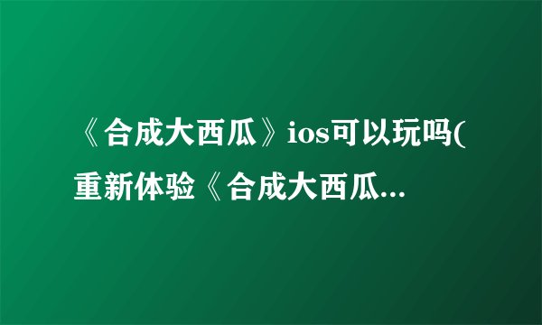 《合成大西瓜》ios可以玩吗(重新体验《合成大西瓜》：苹果手机版现已上线)