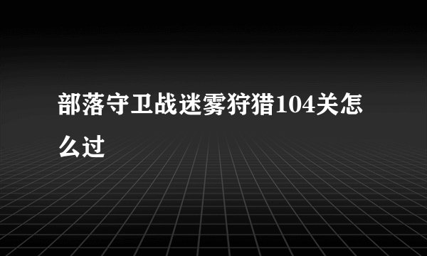 部落守卫战迷雾狩猎104关怎么过