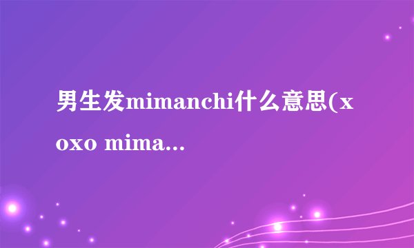 男生发mimanchi什么意思(xoxo mimanchi什么意思)