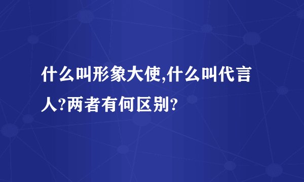 什么叫形象大使,什么叫代言人?两者有何区别?