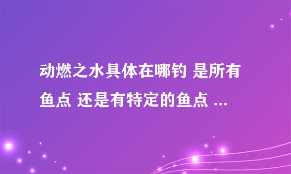 动燃之水具体在哪钓 是所有鱼点 还是有特定的鱼点 打什么小怪出不要副本的 动燃之土在哪打 副本里的除外