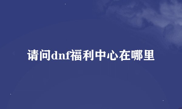 请问dnf福利中心在哪里