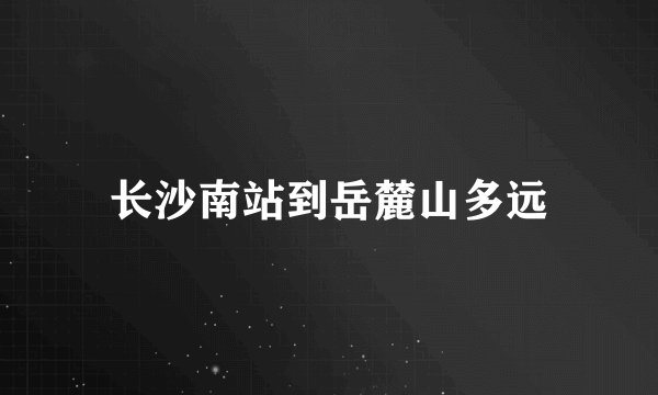 长沙南站到岳麓山多远