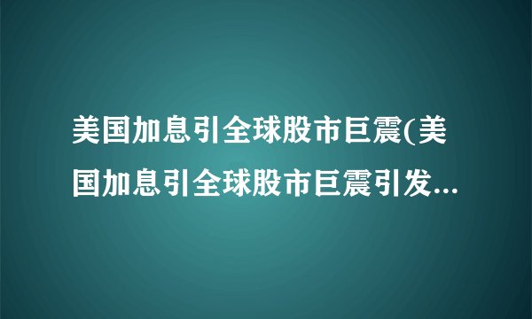 美国加息引全球股市巨震(美国加息引全球股市巨震引发股民关注)