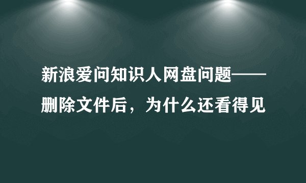 新浪爱问知识人网盘问题——删除文件后，为什么还看得见