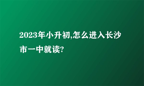 2023年小升初,怎么进入长沙市一中就读?