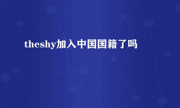 theshy加入中国国籍了吗