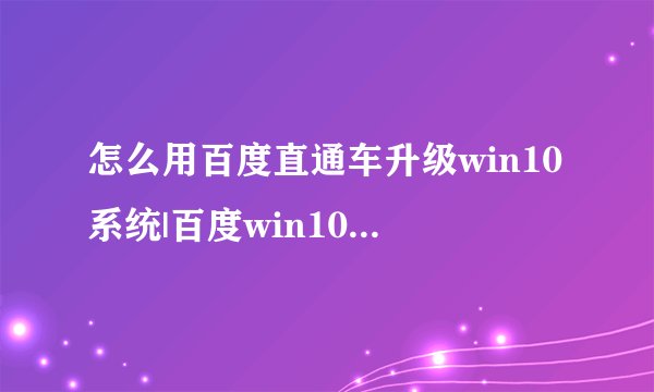 怎么用百度直通车升级win10系统|百度win10升级助手免费升级win10步骤