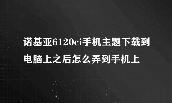 诺基亚6120ci手机主题下载到电脑上之后怎么弄到手机上